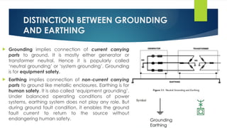 DISTINCTION BETWEEN GROUNDING
AND EARTHING
 Grounding implies connection of current carrying
parts to ground. It is mostly either generator or
transformer neutral. Hence it is popularly called
‘neutral grounding’ or ‘system grounding’. Grounding
is for equipment safety.
 Earthing implies connection of non-current carrying
parts to ground like metallic enclosures. Earthing is for
human safety. It is also called ‘equipment grounding’.
Under balanced operating conditions of power
systems, earthing system does not play any role. But
during ground fault condition, it enables the ground
fault current to return to the source without
endangering human safety. Grounding
Earthing
 
