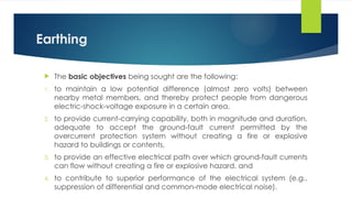 Earthing
 The basic objectives being sought are the following:
1. to maintain a low potential difference (almost zero volts) between
nearby metal members, and thereby protect people from dangerous
electric-shock-voltage exposure in a certain area,
2. to provide current-carrying capability, both in magnitude and duration,
adequate to accept the ground-fault current permitted by the
overcurrent protection system without creating a fire or explosive
hazard to buildings or contents,
3. to provide an effective electrical path over which ground-fault currents
can flow without creating a fire or explosive hazard, and
4. to contribute to superior performance of the electrical system (e.g.,
suppression of differential and common-mode electrical noise).
 