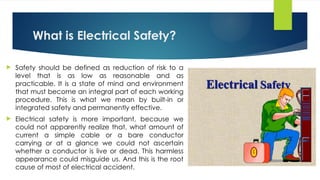 What is Electrical Safety?
 Safety should be defined as reduction of risk to a
level that is as low as reasonable and as
practicable. It is a state of mind and environment
that must become an integral part of each working
procedure. This is what we mean by built-in or
integrated safety and permanently effective.
 Electrical safety is more important, because we
could not apparently realize that, what amount of
current a simple cable or a bare conductor
carrying or at a glance we could not ascertain
whether a conductor is live or dead. This harmless
appearance could misguide us. And this is the root
cause of most of electrical accident.
 