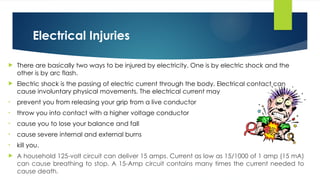 Electrical Injuries
 There are basically two ways to be injured by electricity. One is by electric shock and the
other is by arc flash.
 Electric shock is the passing of electric current through the body. Electrical contact can
cause involuntary physical movements. The electrical current may
• prevent you from releasing your grip from a live conductor
• throw you into contact with a higher voltage conductor
• cause you to lose your balance and fall
• cause severe internal and external burns
• kill you.
 A household 125-volt circuit can deliver 15 amps. Current as low as 15/1000 of 1 amp (15 mA)
can cause breathing to stop. A 15-Amp circuit contains many times the current needed to
cause death.
 