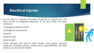 Electrical Injuries
 An arc flash is a release of energy caused by an electric arc. The
flash causes an explosive expansion of air and metal. The blast
produces
• a dangerous pressure wave
• a dangerous sound wave
• shrapnel
• extreme heat
• extreme light.
 These dangers can result in blast injuries, lung injuries, ruptured
eardrums, shrapnel wounds, severe burns, and blindness. Arc flash
injuries can also result in death.
 