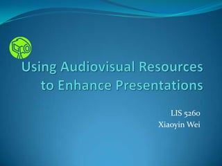 Using Audiovisual Resources to Enhance Presentations LIS 5260 Xiaoyin Wei 