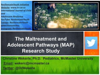 Christine Wekerle, Ph.D. Pediatrics, McMaster University
Email: wekerc@mcmaster.ca
Twitter: @DrWekerle
The Maltreatment and
Adolescent Pathways (MAP)
Research Study
ResilienceInYouth Initiative
Website: www.in-car.ca
International Journal of Child
and
Adolescent Resilience
YouTube: ResilienceInYouth
Twitter: ResilienceInYouth
@ResilienceInYou
Instagram: ResilienceInYouth
 