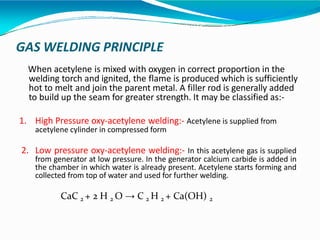 GAS WELDING PRINCIPLE
When acetylene is mixed with oxygen in correct proportion in the
welding torch and ignited, the flame is produced which is sufficiently
hot to melt and join the parent metal. A filler rod is generally added
to build up the seam for greater strength. It may be classified as:-
1. High Pressure oxy-acetylene welding:- Acetylene is supplied from
acetylene cylinder in compressed form
2. Low pressure oxy-acetylene welding:- In this acetylene gas is supplied
from generator at low pressure. In the generator calcium carbide is added in
the chamber in which water is already present. Acetylene starts forming and
collected from top of water and used for further welding.
CaC 2 + 2 H 2 O → C 2 H 2 + Ca(OH) 2
 