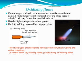 Three basic types of oxyacetylene flames used in oxyfuel-gas welding and
cutting operations:
(a) neutral flame; (b) oxidizing flame; (c) carburizing, or reducing flame.
Oxidizing flame
⚫ If moreoxygen is added, the innercore becomes darkerand more
pointed, while the envelope becomes shorter and more fierce is
called Oxidizing flame. Burnswith loud roar.
⚫ Has the highest temperatureabout 34000c
⚫ Used forwelding brassand brazing operation
 