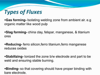 Types of Fluxes
Gas forming- Isolating welding zone from ambient air. e.g
organic matter like wood pulp
Slag forming- china clay, felspar, manganese, & titanium
ores
Reducing- ferro silicon,ferro titanium,ferro manganese
reduces oxides
Stabilizing- Ionized the zone b/w electrode and part to be
weld and ensuring stable burning.
Binding- so that covering should have proper binding with
bare electrode.
 
