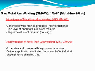 Gas Metal Arc Welding (GMAW): “MIG” (Metal-Inert-Gas)
Advantages of Metal Inert Gas Welding (MIG, GMAW):
•Continuous weld may be produced (no interruptions);
•High level of operators skill is not required;
•Slag removal is not required (no slag);
Disadvantages of Metal Inert Gas Welding (MIG, GMAW):
•Expensive and non-portable equipment is required;
•Outdoor application are limited because of effect of wind,
dispersing the shielding gas.
 