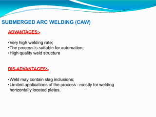 SUBMERGED ARC WELDING (CAW)
ADVANTAGES:-
•Very high welding rate;
•The process is suitable for automation;
•High quality weld structure
DIS-ADVANTAGES:-
•Weld may contain slag inclusions;
•Limited applications of the process - mostly for welding
horizontally located plates.
 