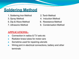 Soldering Method
1. Soldering Iron Method 2. Torch Method
3. Spray Method 4. Induction Method
5. Dip & Wave Method 6. Resistance Method
7. Ultrasonic Method
APPLICATIONS:-
8. Condensation Method
⚫ Connection in radios & T.V sets etc
⚫ Radiator brass tubes for motor cars
⚫ Sometime used for repairing utensils
⚫ Wiring joint in electrical connections, battery and other
terminals
 