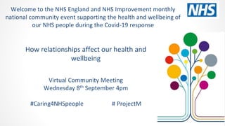 How relationships affect our health and
wellbeing
Virtual Community Meeting
Wednesday 8th September 4pm
#Caring4NHSpeople # ProjectM
Welcome to the NHS England and NHS Improvement monthly
national community event supporting the health and wellbeing of
our NHS people during the Covid-19 response
 