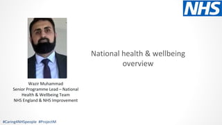 National health & wellbeing
overview
#Caring4NHSpeople #ProjectM
Wazir Muhammad
Senior Programme Lead – National
Health & Wellbeing Team
NHS England & NHS Improvement
 