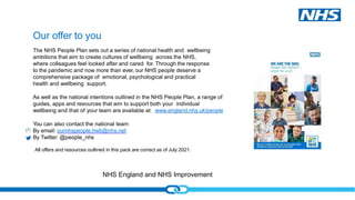 NHS England and NHS Improvement
Our offer to you
The NHS People Plan sets out a series of national health and wellbeing
ambitions that aim to create cultures of wellbeing across the NHS,
where colleagues feel looked after and cared for. Through the response
to the pandemic and now more than ever, our NHS people deserve a
comprehensive package of emotional, psychological and practical
health and wellbeing support.
As well as the national intentions outlined in the NHS People Plan, a range of
guides, apps and resources that aim to support both your individual
wellbeing and that of your team are available at: www.england.nhs.uk/people
You can also contact the national team
By email: ournhspeople.hwb@nhs.net
By Twitter: @people_nhs
All offers and resources outlined in this pack are correct as of July 2021.
 