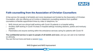 NHS England and NHS Improvement
Faith counselling from the Association of Christian Counsellors
A free service (for people of all beliefs and none) developed and funded by the Association of Christian
Counsellors, who are offering up to 8 online or telephone counselling sessions from qualified
counsellors at flexible appointment times by video or telephone, for:
 NHS clinical and non-clinical staff working with Covid-19 patients in a hospital setting
 Ancillary staff working in Covid-19 areas in hospital settings including cleaners, porters and mortuary
workers
 Paramedics and anyone working within the ambulance services caring for patients with Covid-19
The confidential service is open to people of all beliefs and none, and you can ask to be matched
on ethnicity.
You can find out more and book a session here.
 