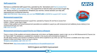 NHS England and NHS Improvement
Staff support line
We have a confidential staff support line, operated by the Samaritans and free to access from
7:00am – 11:00pm, seven days a week. This support line is here for when you’ve had a tough day,
are feeling worried or overwhelmed. Whatever your worries, trained advisers can help with
signposting and confidential listening.
Call: 0800 069 6222 Alternatively, you can text FRONTLINE to 85258 for support 24/7 via text
Find out more: https://www.england.nhs.uk/supporting-our-nhs-people/support-now/
Bereavement support line
We also have a confidential bereavement support line, operated by Hospice UK and free to access from
8:00am – 8:00pm, seven days a week.
Ateam of fully qualified and trained bereavement specialists are available to support you with bereavement and wellbeing issues relating to loss
experienced through your work.
Call: 0300 303 4434
Bereavement and trauma support line for our Filipino colleagues
There is a team of fully qualified and trained professionals, all of whom are Tagalog speakers, ready to help you at our NHS Bereavement & Trauma Line
for Filipino Staff. This assistance is available from anywhere in the country and is provided by Hospice UK.
All calls will be treated in the strictest of confidence and this will be explained to you when you call. This service is available seven days a week,
between 8:00am and 8:00pm. You do not need a referral.
To book a consultation, call: 0300 303 1115
 