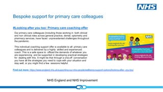 NHS England and NHS Improvement
Bespoke support for primary care colleagues
#Looking after you too: Primary care coaching offer
Our primary care colleagues (including those working in both clinical
and non clinical roles across general practice, dental, optometry and
pharmacy services, have faced unprecedented challenges throughout
the pandemic.
This individual coaching support offer is available to all primary care
colleagues and is delivered by a highly skilled and experienced
coach. This is a safe space to offload the demands of whatever you
are experiencing and be supported in developing practical strategies
for dealing with this. It might be that through a one-off conversation
you have all the strategies you need to cope with your situation and
stay well, or you might find a few sessions helpful.
Find out more: https://www.england.nhs.uk/supporting-our-nhs-people/wellbeing-support-options/looking-after- you-too/
 