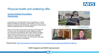 NHS England and NHS Improvement
Physical health and wellbeing offer
Invictus Games Foundation
Partnership
Looking after your physical health is key to supporting your overall
health and wellbeing, including your mental health. As such, we are
pleased to be working with the following organisations to offer physical
health and wellbeing support to our NHS people..
We know it has been a tough year for everyone, but the best time
to focus on your own physical and mental wellbeing is always
now. That’s why we’ve partnered with Invictus Games Foundation,
the partnership includes the launch of a series of podcasts that
reflect on a variety of themes and a “5K our way” challenge,
designed to help inspire and support our NHS people to step away
from work and take time for themselves.
Find out more: https://www.england.nhs.uk/supporting-our-nhs-people/support-now/physical-health-and-wellbeing/
 