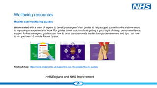 NHS England and NHS Improvement
Wellbeing resources
Find out more: https://www.england.nhs.uk/supporting-our-nhs-people/How-to-guides/
Health and wellbeing guides
We’ve worked with a team of experts to develop a range of short guides to help support you with skills and new ways
to improve your experience of work. Our guides cover topics such as getting a good night of sleep, personalresilience,
support for line managers, guidance on how to be a compassionate leader during a bereavement and tips on how
to run your own 10 minute Pause Space.
 