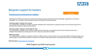 NHS England and NHS Improvement
Bespoke support for leaders
NHS England and NHS Improvement has partnered with selected coaching companies and other leading-edge organisations to provide free,
confidential, 1-2-1 coaching or mentoring support sessions for all NHS and social care leaders.
Coaching support: Leading in the moment
This coaching offer is available for managers at all levels. Managers will be matched with an experienced coach who will virtually support them in
finding real-time solutions to help them move forward.
Coaching support: Leading in and through the crisis
This coaching offer is available for senior leaders. Leaders will be matched with an experienced coach who will virtually work with them to
strengthen their leadership by creating space for them to stand back, slow-down and reflect.
Mentoring support
This mentoring offer is available for all leaders at all levels. A Military mentor of similar seniority (up to and including ESMs and Board members), will
support leaders in finding real-time solutions to help them move forward, finding positive ways to stay resilient and overcome immediate challenges.
Find out more: www.people.nhs.ukprojectm
Coaching and mentoring for leaders
#ProjectM
 