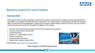 NHS England and NHS Improvement
Bespoke support for senior leaders
Executive Suite
The Executive Suite has been designed to support senior leaders working across the health and care system (CEO,AO,
Chair, NED, Lay members, Executive Directors or equivalent). The suite includes a comprehensive package of supportive
offers and resources that are designed to support you to remain a resilient leader, continue to thrive in your role, and set
cultures that value the importance of health and wellbeing. This includes:
• Seminars from internationally renowned and prominent health and care experts
• Access to virtual Action Learning Sets
• Curated resources
• Access to 1:1 psychological support
• Access to mentoring
• Career development support
• Signposting to regional support offers
Find out more: https://people.nhs.uk/executivesuite/
 