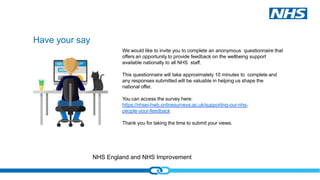 NHS England and NHS Improvement
Have your say
We would like to invite you to complete an anonymous questionnaire that
offers an opportunity to provide feedback on the wellbeing support
available nationally to all NHS staff.
This questionnaire will take approximately 10 minutes to complete and
any responses submitted will be valuable in helping us shape the
national offer.
You can access the survey here:
https://nhsei-hwb.onlinesurveys.ac.uk/supporting-our-nhs-
people-your-feedback
Thank you for taking the time to submit your views.
 
