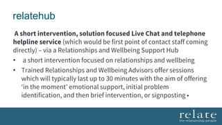 relatehub
A short intervention, solution focused Live Chat and telephone
helpline service (which would be first point of contact staff coming
directly) – via a Relationships and Wellbeing Support Hub
• a short intervention focused on relationships and wellbeing
• Trained Relationships and Wellbeing Advisors offer sessions
which will typically last up to 30 minutes with the aim of offering
‘in the moment’ emotional support, initial problem
identification, and then brief intervention, or signposting •
 