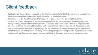 Client feedback
• Really pleased the service was accessible at the time I wanted it. It's hard to find a moment to access services
like this when you live with a partner, so the immediacy of support was great
• Feels so good to get this off my chest. Thank you. I’m so glad a service like this is readily available
• I started the chat by feeling fear as an overwhelming emotion, but just reaching out and being heard, and
having contacts, has calmed me and enabled me to focus on what I need to do, rather than respond to the
emotions and fears. Thankyou; 30 minutes is such a long time in a moment of panic, self-doubt, and unrest
• I felt so overwhelmed and alone in my feeling - I did not know how to carry on with my day and there was no
one I felt I could ask for help. I was obsessing about it and getting more entangled. This was so helpful - I feel a
release and a way forward and I was encouraged. I will look at the books and the poem suggested to me.
 