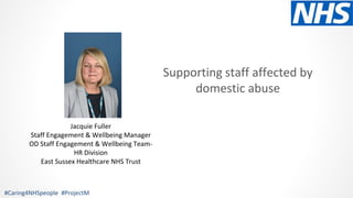 #Caring4NHSpeople #ProjectM
Jacquie Fuller
Staff Engagement & Wellbeing Manager
OD Staff Engagement & Wellbeing Team-
HR Division
East Sussex Healthcare NHS Trust
Supporting staff affected by
domestic abuse
 
