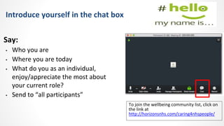 Introduce yourself in the chat box
Say:
• Who you are
• Where you are today
• What do you as an individual,
enjoy/appreciate the most about
your current role?
• Send to “all participants”
To join the wellbeing community list, click on
the link at
http://horizonsnhs.com/caring4nhspeople/
 