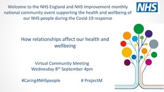 How relationships affect our health and
wellbeing
Virtual Community Meeting
Wednesday 8th September 4pm
#Caring4NHSpeople # ProjectM
Welcome to the NHS England and NHS Improvement monthly
national community event supporting the health and wellbeing of
our NHS people during the Covid-19 response
 