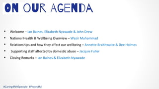 • Welcome – Ian Baines, Elizabeth Nyawade & John Drew
• National Health & Wellbeing Overview – Wazir Muhammad
• Relationships and how they affect our wellbeing – Annette Braithwaite & Dee Holmes
• Supporting staff affected by domestic abuse – Jacquie Fuller
• Closing Remarks – Ian Baines & Elizabeth Nyawade
#Caring4NHSpeople #ProjectM
 