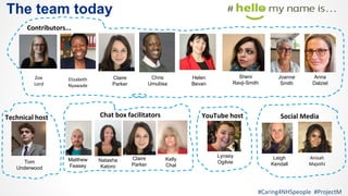The team today
Zoe
Lord
Contributors...
Elizabeth
Nyawade
Chat box facilitators Social Media
Anisah
Majothi
YouTube host
#Caring4NHSpeople #ProjectM
Lynsey
Ogilvie
Claire
Parker
Leigh
Kendall
Matthew
Feasey
Technical host
Natasha
Katoro
Joanne
Smith
Anna
Dalziel
Helen
Bevan
Sheni
Ravji-Smith
Kelly
Chal
Chris
Umuliisa
Claire
Parker
Tom
Underwood
 