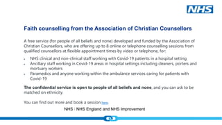 NHS England and NHS Improvement
NHS England and NHS Improvement
Faith counselling from the Association of Christian Counsellors
A free service (for people of all beliefs and none) developed and funded by the Association of
Christian Counsellors, who are offering up to 8 online or telephone counselling sessions from
qualified counsellors at flexible appointment times by video or telephone, for:
 NHS clinical and non-clinical staff working with Covid-19 patients in a hospital setting
 Ancillary staff working in Covid-19 areas in hospital settings including cleaners, porters and
mortuary workers
 Paramedics and anyone working within the ambulance services caring for patients with
Covid-19
The confidential service is open to people of all beliefs and none, and you can ask to be
matched on ethnicity.
You can find out more and book a session here.
 