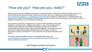NHS England and NHS Improvement
“How are you? How are you, really?”
This programme, which was co-designed with a number of NHS organisations, will support
delegates to understand what a wellbeing conversation is, when it may be appropriate to
initiate one and provide them with additional knowledge and skills to have safe and
compassionate conversations about various aspects of wellbeing. The programme will also
advise how to safely signpost staff to additional support when needed, and offer an
opportunity to practice a conversation in a safe, supportive and non-judgmental space of the
session.
To read more about this programme and to view available dates, please visit:
https://www.england.nhs.uk/supporting-our-nhs-people/support-now/having-safe-and-
effective-wellbeing-conversations/
Taking the time to ask your colleagues how they are is incredibly important. Alongside the national guidance and resources
already published (including case studies, example personal action plans and a supporting animation available here:
https://people.nhs.uk/projectm_old_v1/wellbeing-conversations/), we are pleased to confirm that as of 1 September 2021, we
have launched a national training programme that has been designed to support our NHS colleagues in having safe and effective
wellbeing conversations, as set out in the NHS People Plan.
 