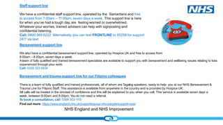 NHS England and NHS Improvement
Staff support line
We have a confidential staff support line, operated by the Samaritans and free
to access from 7:00am – 11:00pm, seven days a week. This support line is here
for when you’ve had a tough day, are feeling worried or overwhelmed.
Whatever your worries, trained advisers can help with signposting and
confidential listening.
Call: 0800 069 6222 Alternatively, you can text FRONTLINE to 85258 for support
24/7 via text
Find out more: https://www.england.nhs.uk/supporting-our-nhs-people/support-now/
Bereavement support line
We also have a confidential bereavement support line, operated by Hospice UK and free to access from
8:00am – 8:00pm, seven days a week.
Ateam of fully qualified and trained bereavement specialists are available to support you with bereavement and wellbeing issues relating to loss
experienced through your work.
Call: 0300 303 4434
Bereavement and trauma support line for our Filipino colleagues
There is a team of fully qualified and trained professionals, all of whom are Tagalog speakers, ready to help you at our NHS Bereavement &
Trauma Line for Filipino Staff. This assistance is available from anywhere in the country and is provided by Hospice UK.
All calls will be treated in the strictest of confidence and this will be explained to you when you call. This service is available seven days a
week, between 8:00am and 8:00pm. You do not need a referral.
To book a consultation, call: 0300 303 1115
 