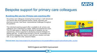 NHS England and NHS Improvement
Bespoke support for primary care colleagues
#Looking after you too: Primary care coaching offer
Our primary care colleagues (including those working in both clinical and
non clinical roles across general practice, dental, optometry and
pharmacy services, have faced unprecedented challenges throughout
the pandemic.
This individual coaching support offer is available to all primary care
colleagues and is delivered by a highly skilled and experienced coach.
This is a safe space to offload the demands of whatever you are
experiencing and be supported in developing practical strategies for
dealing with this. It might be that through a one-off conversation you
have all the strategies you need to cope with your situation and stay
well, or you might find a few sessions helpful.
Find out more: https://www.england.nhs.uk/supporting-our-nhs-people/wellbeing-support-options/looking-after- you-too/
 