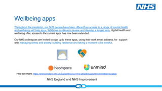 NHS England and NHS Improvement
Wellbeing apps
Throughout the pandemic, our NHS people have been offered free access to a range of mental health
and wellbeing self help apps. Whilst we continue to review and develop a longer term digital health and
wellbeing offer, access to the current apps has now been extended.
Our NHS colleagues are invited to sign up to these apps, using their work email address, for support
with managing stress and anxiety, building resilience and taking a moment to be mindful.
Find out more: https://www.england.nhs.uk/supporting-our-nhs-people/support-now/wellbeing-apps/
 