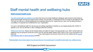 NHS England and NHS Improvement
Staff mental health hubs
The staff mental health and wellbeing hubs have been set up to provide healthcare colleagues rapid access to local evidence-
based mental health services and support where needed. The hub offer is confidential and free of charge for all healthcare staff.
The hubs can offer you a clinical assessment and supported referral to the support that you need, such as talking therapy or
counselling. It is separate and confidential from your organisation.
It is open to all healthcare staff, from all services and settings regardless of whether you are dealing directly with COVID-19
patients or not. You can self-refer or refer a colleague (with their consent).
To find your local hub: Please visit the website below and select the region most appropriate to you. Staff mental health and
wellbeing hubs are going live across the country over the next few weeks, please check back if a hub in your local area is not
listed yet. If you need support now and your local hub isn’t live, please see the current
staff wellbeing offers or talking therapies available.
Find out more: https://www.england.nhs.uk/supporting-our-nhs-people/support-now/staff-mental-health-and- wellbeing-hubs/
Staff mental health and wellbeing hubs
 