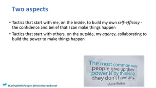 Two aspects
• Tactics that start with me, on the inside, to build my own self-efficacy -
the confidence and belief that I can make things happen
• Tactics that start with others, on the outside, my agency, collaborating to
build the power to make things happen
#Caring4NHSPeople @HelenBevanTweet
 