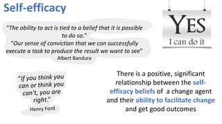 Self-efficacy
There is a positive, significant
relationship between the self-
efficacy beliefs of a change agent
and their ability to facilitate change
and get good outcomes
“The ability to act is tied to a belief that it is possible
to do so.”
“Our sense of conviction that we can successfully
execute a task to produce the result we want to see”
Albert Bandura
 