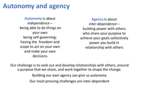 Autonomy and agency
Our challenge is to seek out and develop relationships with others, around
a purpose that we share, and work together to shape the change.
Building our own agency can give us autonomy
Our most pressing challenges are inter-dependent
Autonomy is about
independence –
being able to do things on
your own
being self-governing;
having the freedom and
scope to act on your own
and make your own
decisions
Agency is about
inter-dependence –
building power with others
who share your purpose to
achieve your goals collectively
power you build in
relationship with others
 