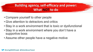 • Compare yourself to other people
• Give attention to detractors and critics
• Stay in a work environment that is toxic or dysfunctional
• Stay in a work environment where you don’t have a
supportive boss
• Assume other people have a negative motive
#Caring4NHSPeople @HelenBevanTweet
 