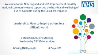 Leadership: How to inspire others in a
difficult world
Virtual Community Meeting
Wednesday 13th October 4pm
#Caring4NHSpeople # ProjectM
Welcome to the NHS England and NHS Improvement monthly
national community event supporting the health and wellbeing of
our NHS people during the Covid-19 response
 