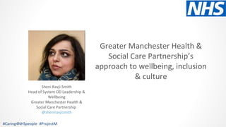 Greater Manchester Health &
Social Care Partnership’s
approach to wellbeing, inclusion
& culture
#Caring4NHSpeople #ProjectM
Sheni Ravji-Smith
Head of System OD Leadership &
Wellbeing
Greater Manchester Health &
Social Care Partnership
@sheniravjismith
 