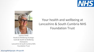 Your health and wellbeing at
Lancashire & South Cumbria NHS
Foundation Trust
#Caring4NHSpeople #ProjectM
Joanne Smith
Health & Wellbeing Strategic
Lead (& Health & Wellbeing
Champion)
Lancashire & South Cumbria NHS
Foundation Trust
 