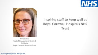 Inspiring staff to keep well at
Royal Cornwall Hospitals NHS
Trust
#Caring4NHSpeople #ProjectM
Anna Dalziel
Head of Occupational Health &
Wellbeing
Royal Cornwall Hospitals Trust
 
