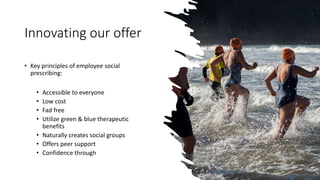 Innovating our offer
• Key principles of employee social
prescribing:
• Accessible to everyone
• Low cost
• Fad free
• Utilize green & blue therapeutic
benefits
• Naturally creates social groups
• Offers peer support
• Confidence through
 