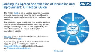 69 |
This NHSEI Guide is full of practical guidance, resources
and case studies to help you understand how ideas and
innovations spread and are adopted in our health and care
system.
The publication is practice-focused. It is aimed at local and
national system leaders in all sectors particularly leaders
of large-scale change and those with responsibility and
interest in increasing the spread and adoption of
innovation in practice.
This blog gives an overview of the Guide with additional
blogs and videos here
If you have any questions or would like to discuss how to
apply the guide to practice please contact
diane.ketley@nhs.net, @DianeKetley or Horizons
via England.si-horizons@nhs.net.
Leading the Spread and Adoption of Innovation and
Improvement: A Practical Guide
#NHSSpread
 