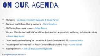 • Welcome – Zoe Lord, Elizabeth Nyawade & Claire Parker
• National health & wellbeing overview – Chris Umuliisa
• Wellbeing & personal power – Helen Bevan
• Greater Manchester Health & Social Care Partnership’s approach to wellbeing, inclusion & culture
– Sheni Ravji-Smith
• ‘Your health and wellbeing’ at Lancashire & South Cumbria NHS FT – Joanne Smith
• ‘Inspiring staff to keep well’ at Royal Cornwall Hospitals NHS Trust – Anna Dalziel
• Closing Remarks – Zoe Lord & Elizabeth Nyawade
#Caring4NHSpeople #ProjectM
 