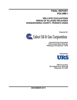 FINAL REPORT
                             VOLUME I

            WELLSITE EVALUATIONS
       AREAS OF ALLEGED RELEASES
SUSQUEHANNA COUNTY, PENNSYLVANIA



                                     Prepared for:




                       Cabot Oil & Gas Corporation
                     5 Penn Center West, Suite 401
                   Pittsburgh, Pennsylvania 15276




                                      Prepared by:




                                 URS Corporation
                       501 Holiday Drive, Suite 300
                             Pittsburgh, PA 15220




   DECEMBER 2011
 