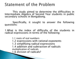 This study aimed to determine the difficulties in
Intermediate Algebra of Second Year students in public
secondary schools in Bongabong.
Specifically, it sought to answer the following
questions:

1.What is the index of difficulty of the students in
radical expressions in terms of the following:
1.1 roots of real numbers

1.2 expressions with rational exponents
1.3 simplifying radical expressions
1.4 addition and subtraction of radicals
multiplication of radicals

1.6 division of radicals?

 